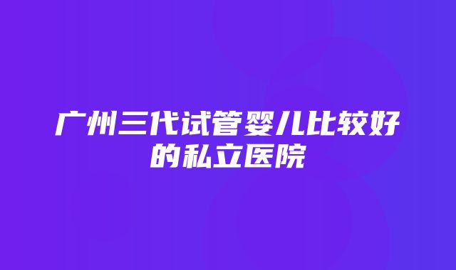 广州三代试管婴儿比较好的私立医院