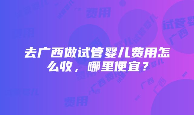 去广西做试管婴儿费用怎么收，哪里便宜？