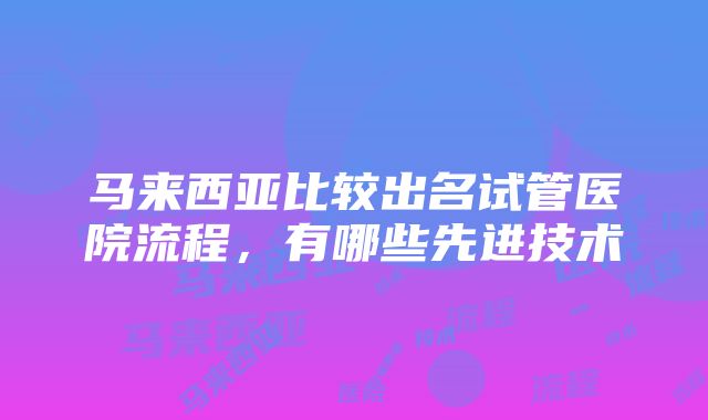 马来西亚比较出名试管医院流程，有哪些先进技术