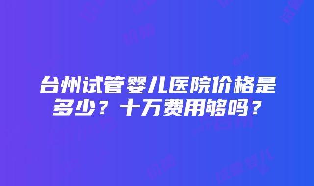 台州试管婴儿医院价格是多少？十万费用够吗？