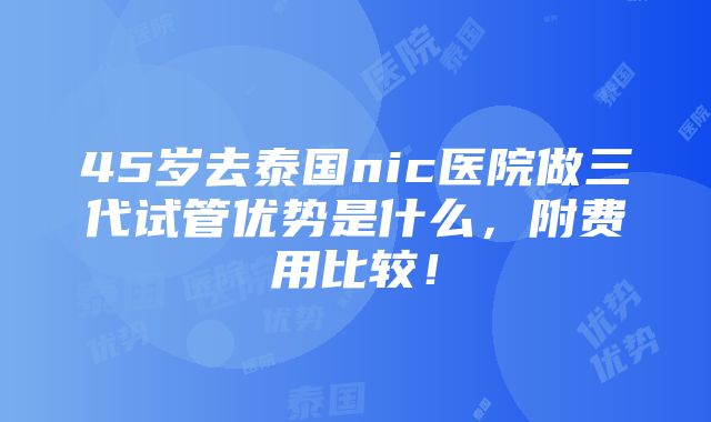 45岁去泰国nic医院做三代试管优势是什么，附费用比较！