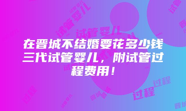 在晋城不结婚要花多少钱三代试管婴儿，附试管过程费用！