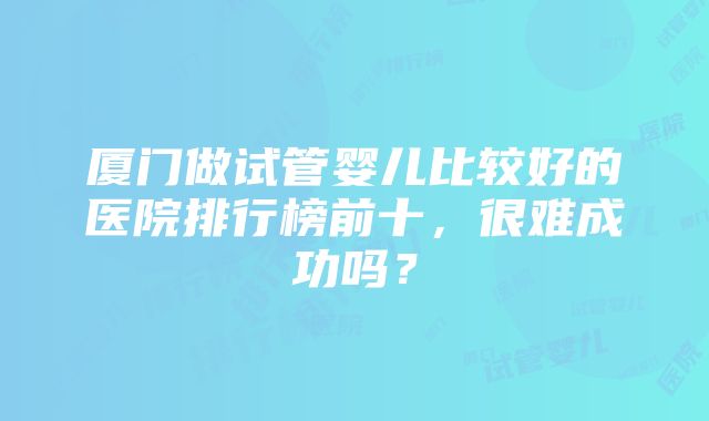 厦门做试管婴儿比较好的医院排行榜前十，很难成功吗？