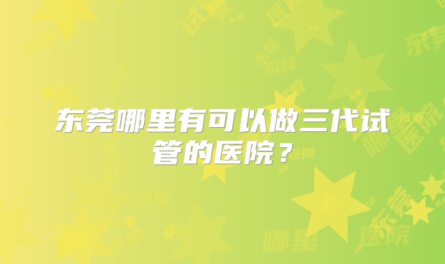 东莞哪里有可以做三代试管的医院？