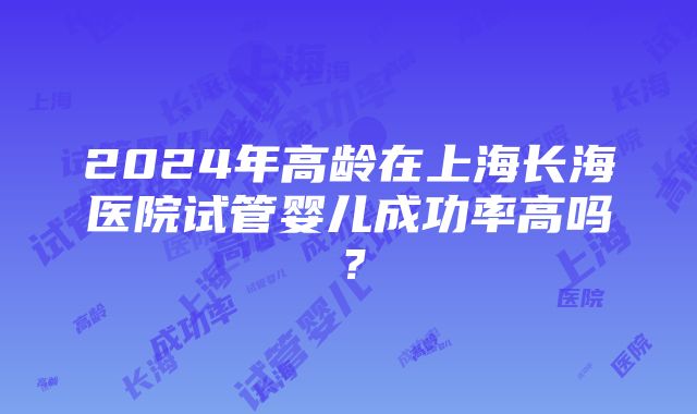 2024年高龄在上海长海医院试管婴儿成功率高吗？