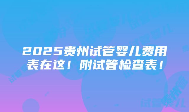 2025贵州试管婴儿费用表在这！附试管检查表！