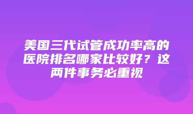 美国三代试管成功率高的医院排名哪家比较好？这两件事务必重视