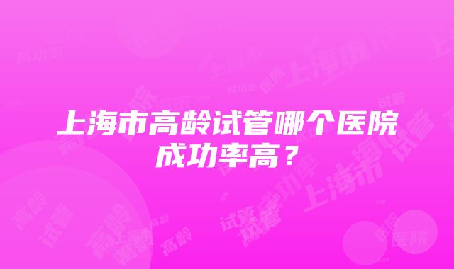 上海市高龄试管哪个医院成功率高？