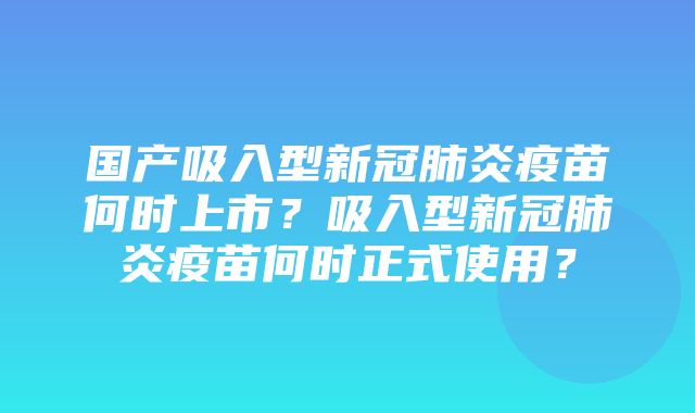 国产吸入型新冠肺炎疫苗何时上市？吸入型新冠肺炎疫苗何时正式使用？