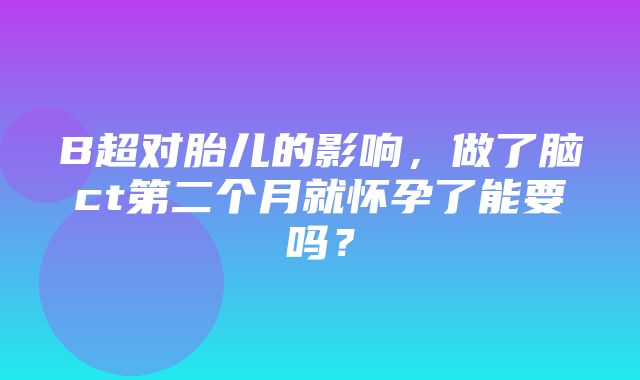 B超对胎儿的影响，做了脑ct第二个月就怀孕了能要吗？