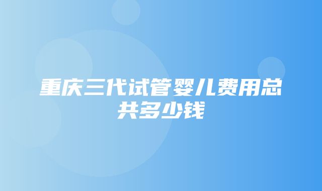 重庆三代试管婴儿费用总共多少钱