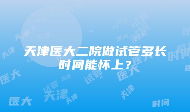 天津医大二院做试管多长时间能怀上？