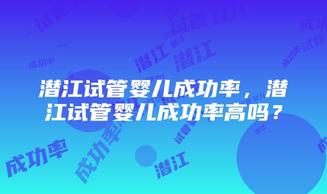 潜江试管婴儿成功率，潜江试管婴儿成功率高吗？