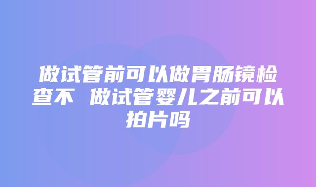 做试管前可以做胃肠镜检查不 做试管婴儿之前可以拍片吗