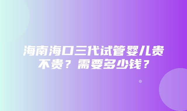 海南海口三代试管婴儿贵不贵？需要多少钱？