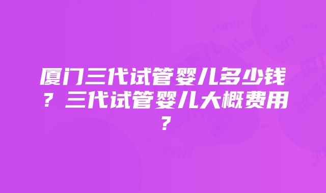 厦门三代试管婴儿多少钱？三代试管婴儿大概费用？