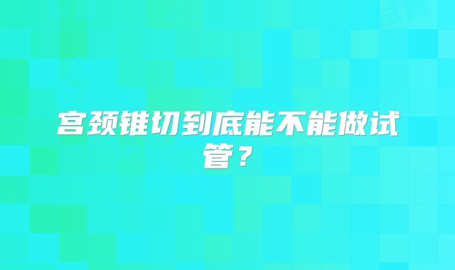 宫颈锥切到底能不能做试管？