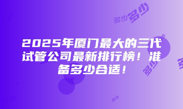 2025年厦门最大的三代试管公司最新排行榜！准备多少合适！