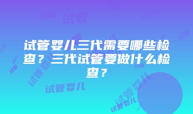 试管婴儿三代需要哪些检查？三代试管要做什么检查？