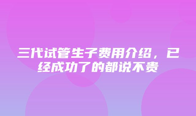 三代试管生子费用介绍，已经成功了的都说不贵