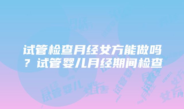 试管检查月经女方能做吗？试管婴儿月经期间检查