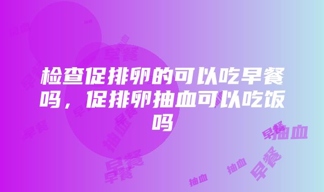 检查促排卵的可以吃早餐吗，促排卵抽血可以吃饭吗