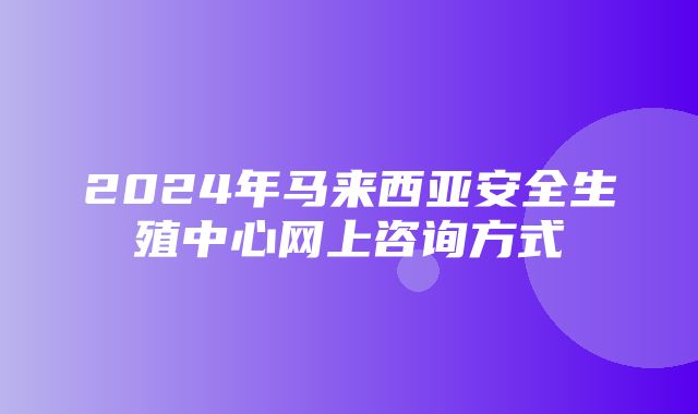 2024年马来西亚安全生殖中心网上咨询方式