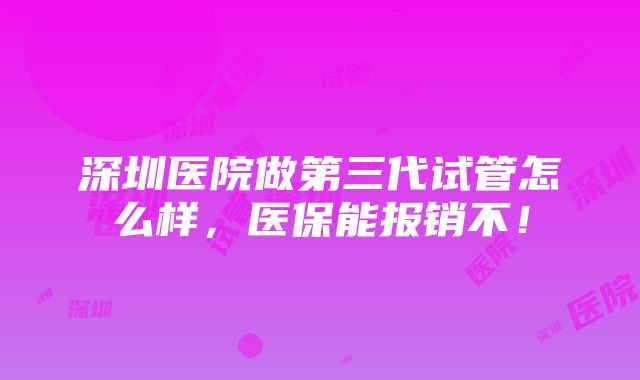 深圳医院做第三代试管怎么样，医保能报销不！