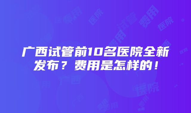 广西试管前10名医院全新发布？费用是怎样的！