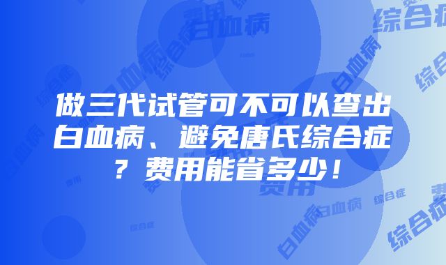 做三代试管可不可以查出白血病、避免唐氏综合症？费用能省多少！