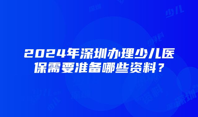 2024年深圳办理少儿医保需要准备哪些资料？