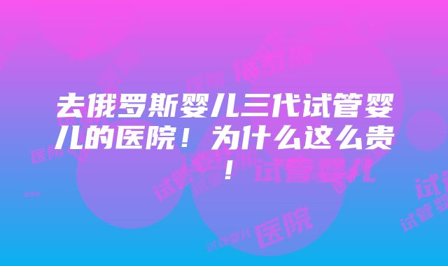 去俄罗斯婴儿三代试管婴儿的医院！为什么这么贵！