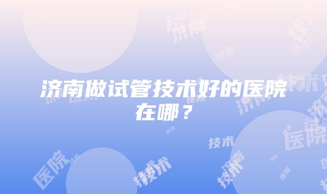 济南做试管技术好的医院在哪？