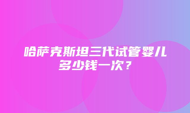 哈萨克斯坦三代试管婴儿多少钱一次？