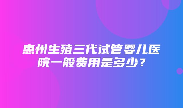 惠州生殖三代试管婴儿医院一般费用是多少？