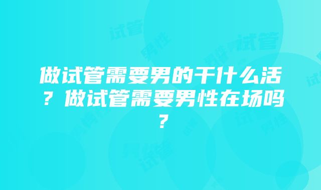 做试管需要男的干什么活？做试管需要男性在场吗？