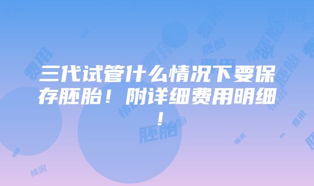 三代试管什么情况下要保存胚胎！附详细费用明细！