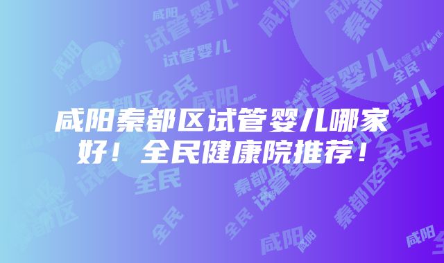 咸阳秦都区试管婴儿哪家好！全民健康院推荐！