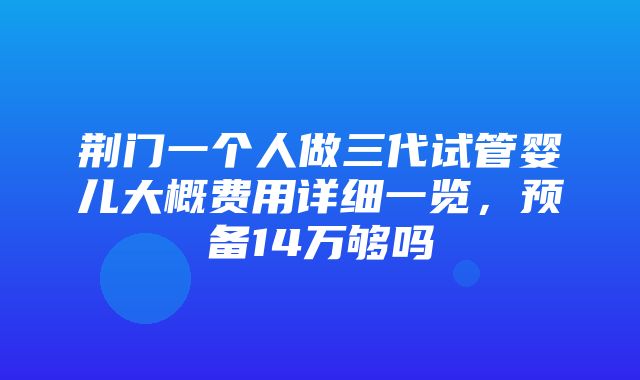 荆门一个人做三代试管婴儿大概费用详细一览，预备14万够吗