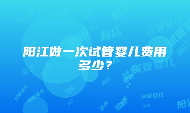 阳江做一次试管婴儿费用多少？