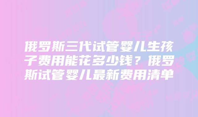 俄罗斯三代试管婴儿生孩子费用能花多少钱？俄罗斯试管婴儿最新费用清单