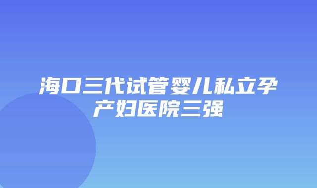 海口三代试管婴儿私立孕产妇医院三强