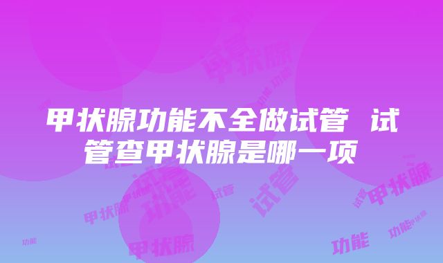 甲状腺功能不全做试管 试管查甲状腺是哪一项