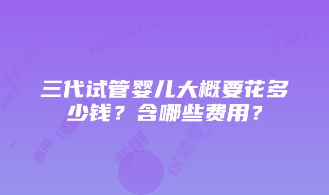 三代试管婴儿大概要花多少钱？含哪些费用？