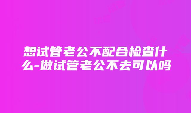 想试管老公不配合检查什么-做试管老公不去可以吗