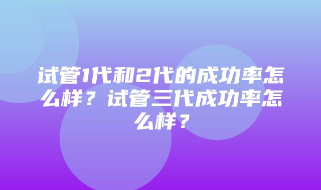 试管1代和2代的成功率怎么样？试管三代成功率怎么样？