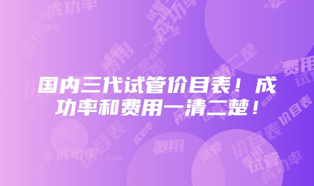 国内三代试管价目表！成功率和费用一清二楚！