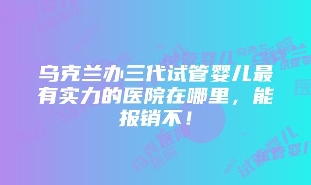 乌克兰办三代试管婴儿最有实力的医院在哪里，能报销不！