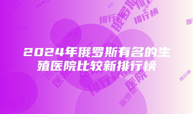 2024年俄罗斯有名的生殖医院比较新排行榜