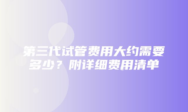 第三代试管费用大约需要多少？附详细费用清单